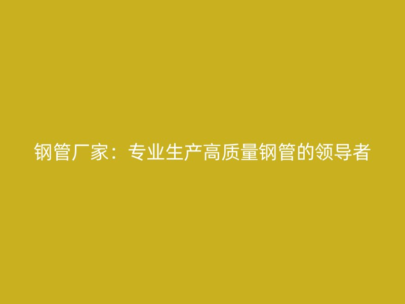 钢管厂家：专业生产高质量钢管的领导者