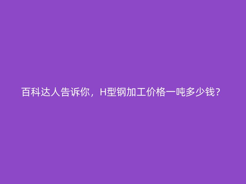 百科达人告诉你,H型钢加工价格一吨多少钱?