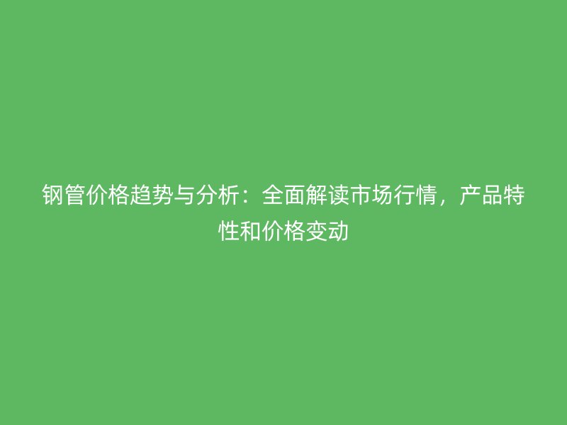 钢管价格趋势与分析:全面解读市场行情,产品特性和价格变动