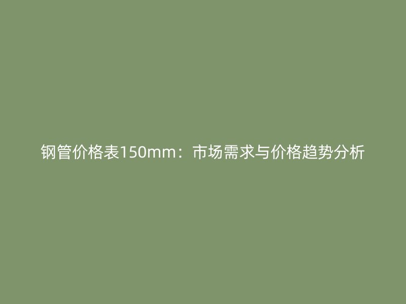 钢管价格表150mm:市场需求与价格趋势分析