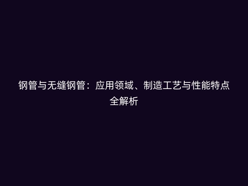 钢管与无缝钢管：应用领域、制造工艺与性能特点全解析