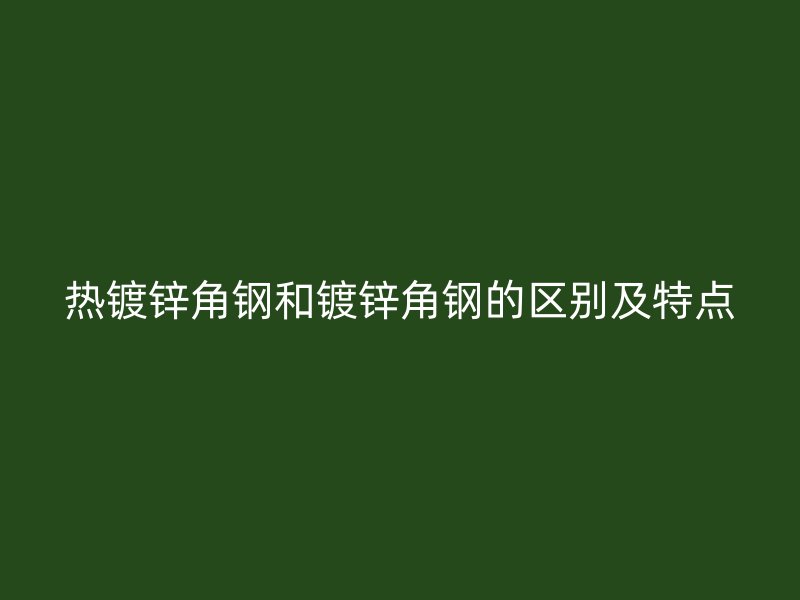 热镀锌角钢和镀锌角钢的区别及特点
