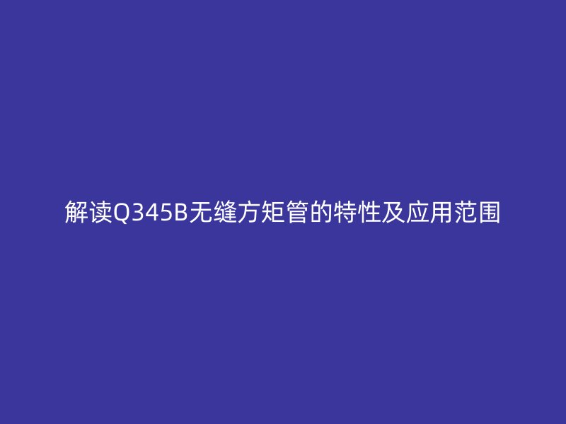 解读Q345B无缝方矩管的特性及应用范围