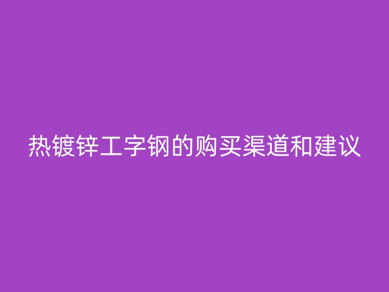 热镀锌工字钢的购买渠道和建议