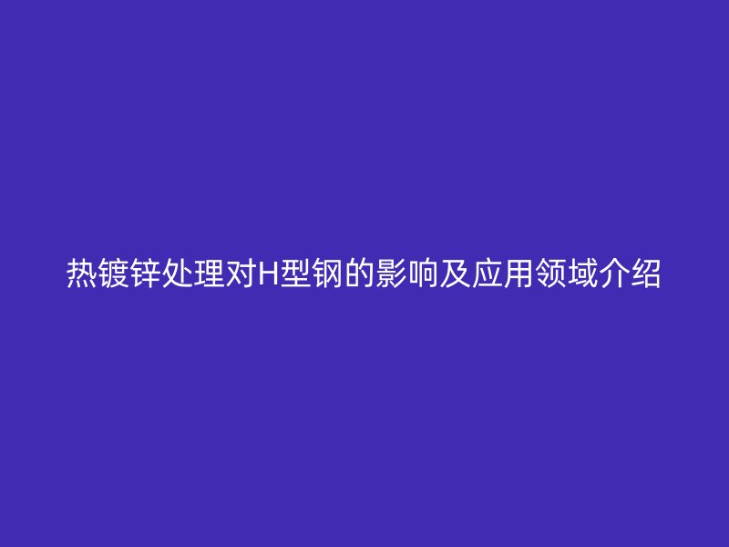 热镀锌处理对H型钢的影响及应用领域介绍
