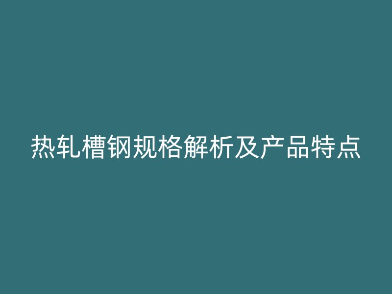 热轧槽钢规格解析及产品特点