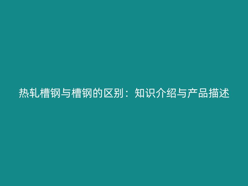 热轧槽钢与槽钢的区别：知识介绍与产品描述