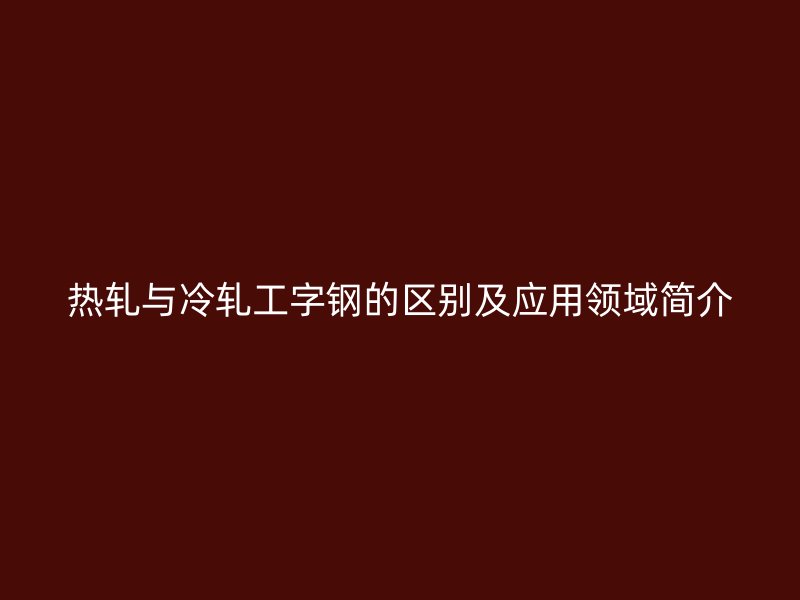 热轧与冷轧工字钢的区别及应用领域简介