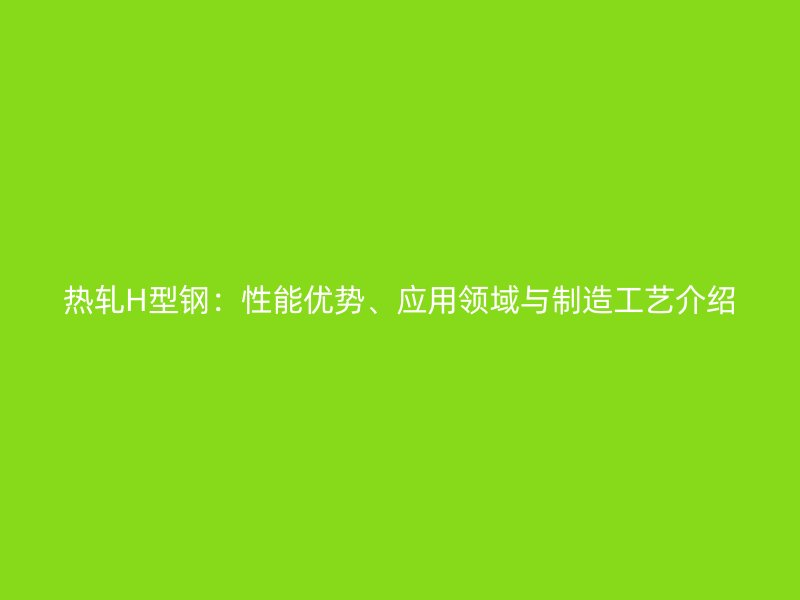热轧H型钢：性能优势、应用领域与制造工艺介绍