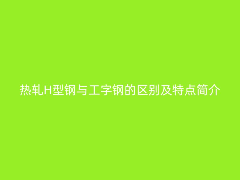 热轧H型钢与工字钢的区别及特点简介