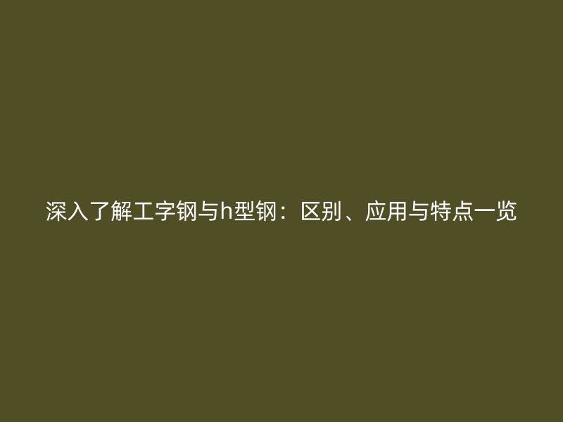深入了解工字钢与h型钢:区别、应用与特点一览
