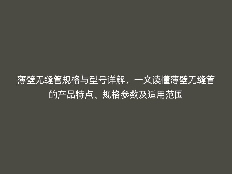 薄壁无缝管规格与型号详解,一文读懂薄壁无缝管的产品特点、规格参数及适用范围