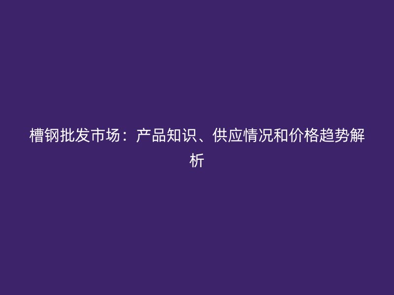 槽钢批发市场：产品知识、供应情况和价格趋势解析