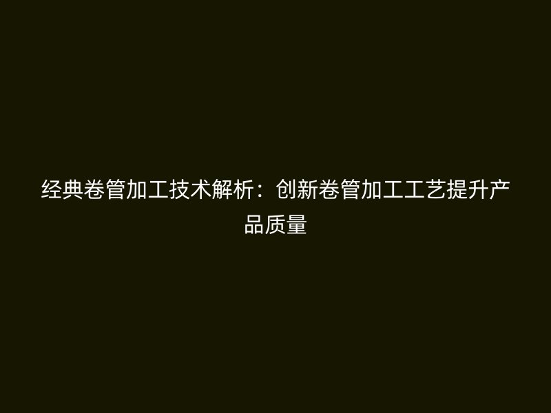 经典卷管加工技术解析:创新卷管加工工艺提升产品质量