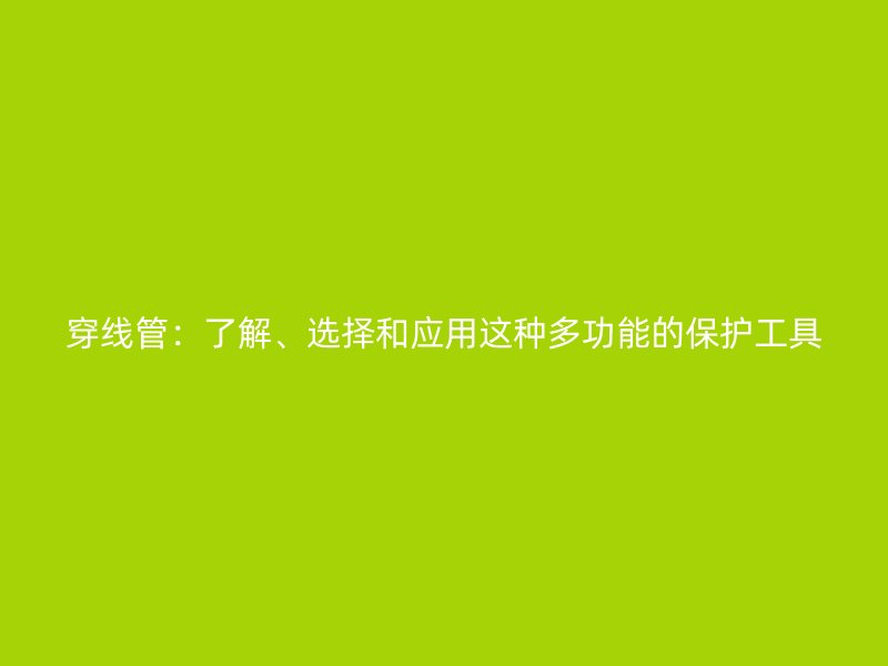 穿线管:了解、选择和应用这种多功能的保护工具