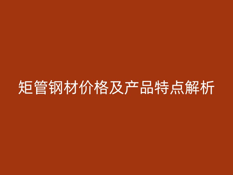 矩管钢材价格及产品特点解析