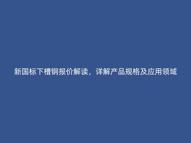 新国标下槽钢报价解读，详解产品规格及应用领域