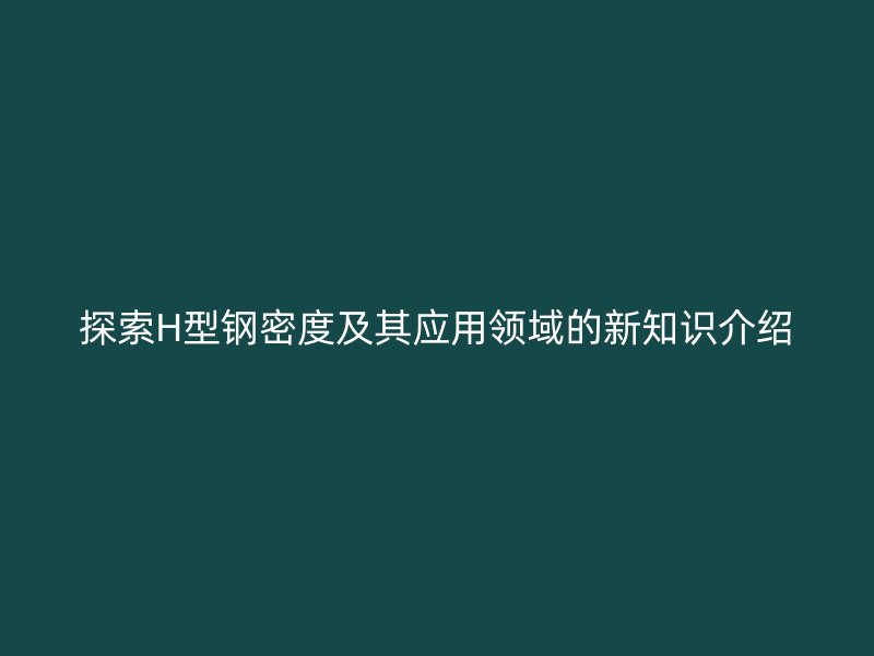 探索H型钢密度及其应用领域的新知识介绍