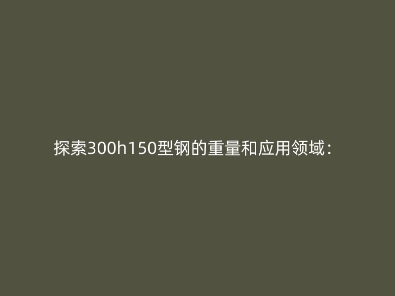 探索300h150型钢的重量和应用领域：