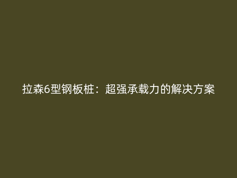 拉森6型钢板桩:超强承载力的解决方案