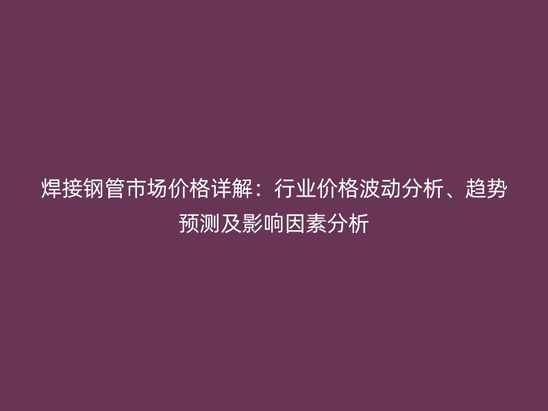 焊接钢管市场价格详解:行业价格波动分析、趋势预测及影响因素分析