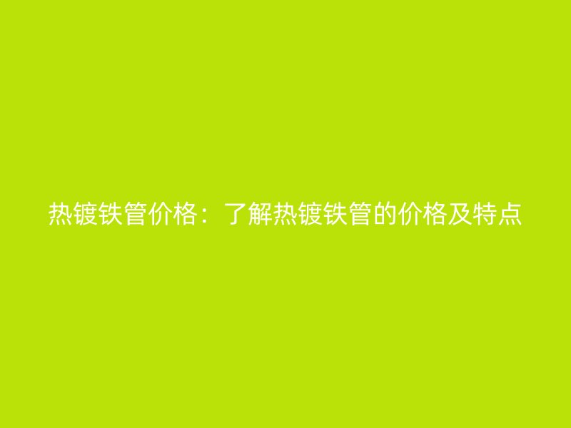 热镀铁管价格：了解热镀铁管的价格及特点
