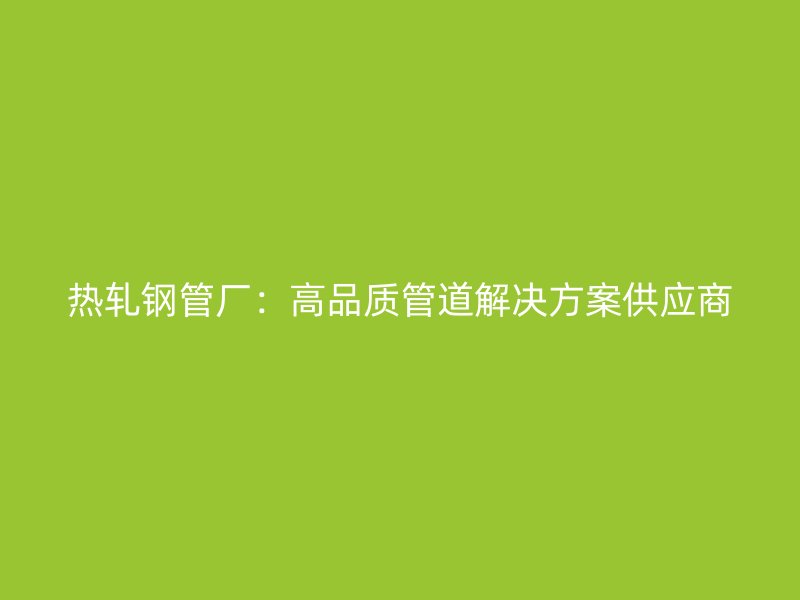 热轧钢管厂:高品质管道解决方案供应商
