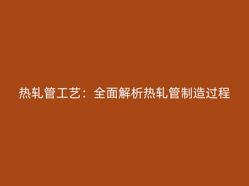 热轧管工艺:全面解析热轧管制造过程