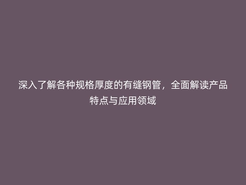 深入了解各种规格厚度的有缝钢管，全面解读产品特点与应用领域