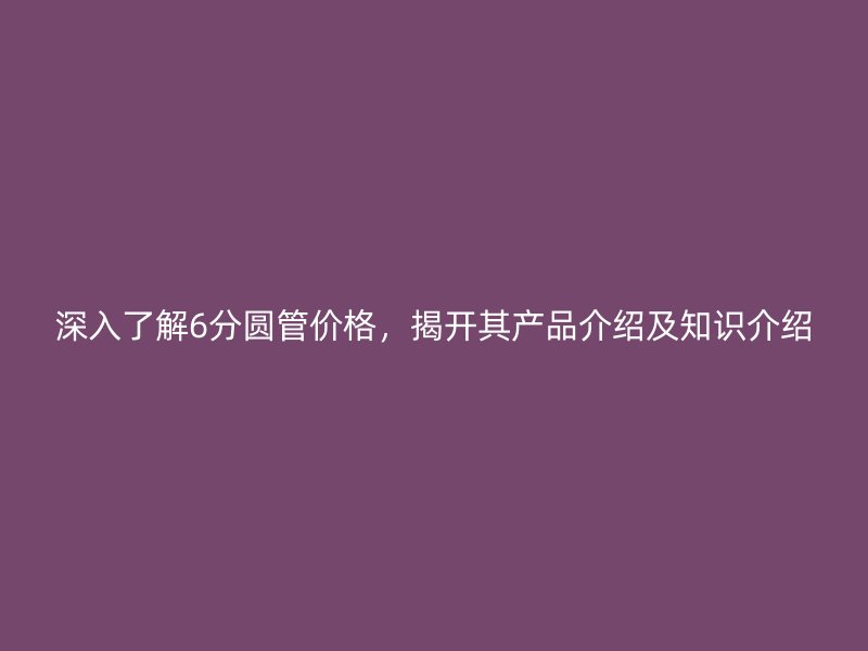 深入了解6分圆管价格,揭开其产品介绍及知识介绍