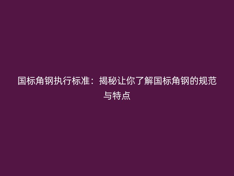 国标角钢执行标准:揭秘让你了解国标角钢的规范与特点