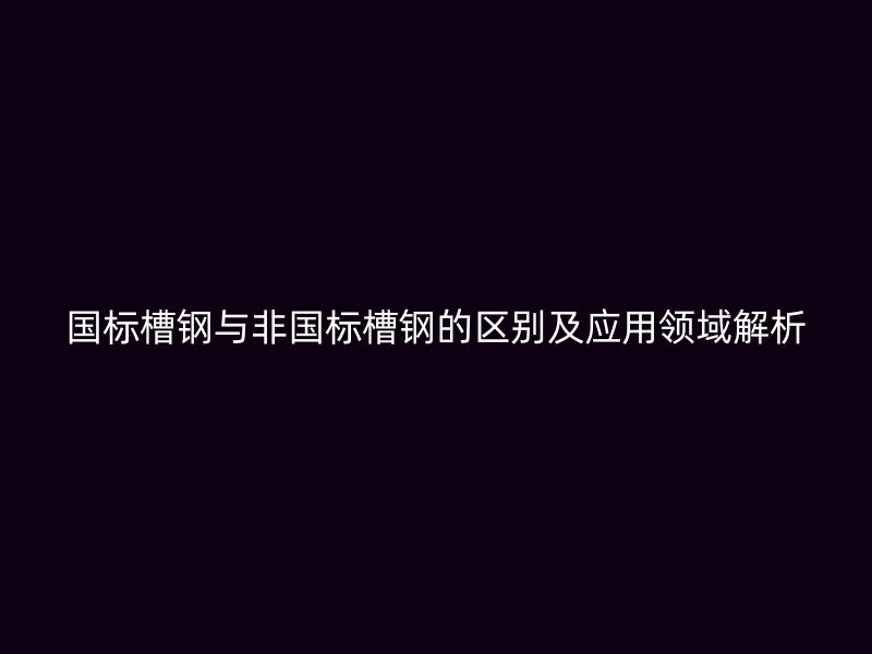 国标槽钢与非国标槽钢的区别及应用领域解析