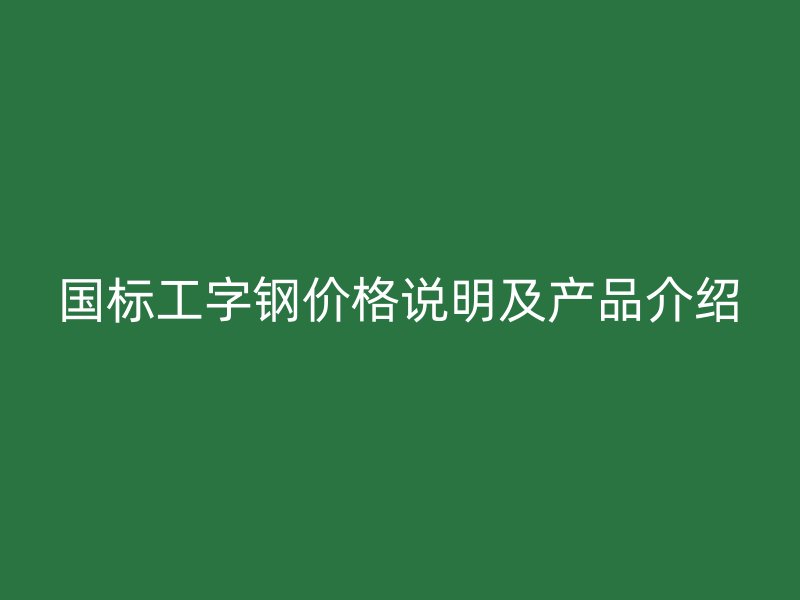国标工字钢价格说明及产品介绍