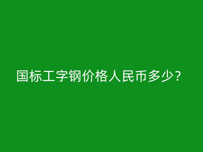 国标工字钢价格人民币多少?