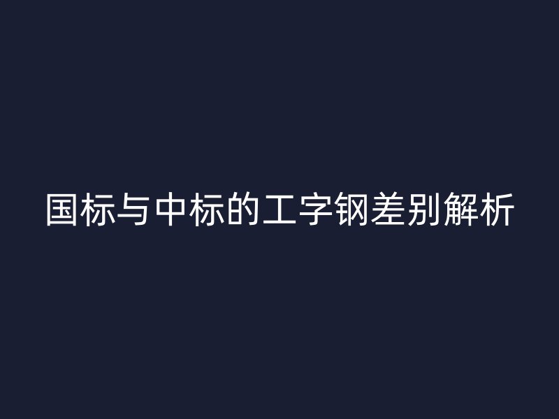 国标与中标的工字钢差别解析