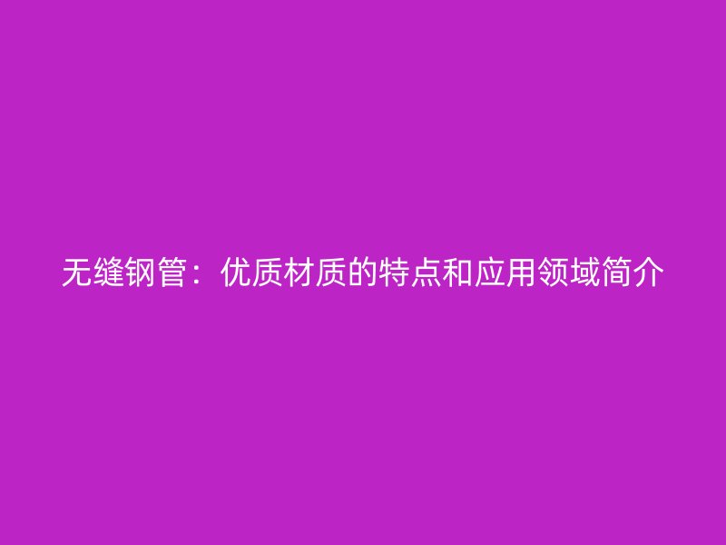 无缝钢管:优质材质的特点和应用领域简介