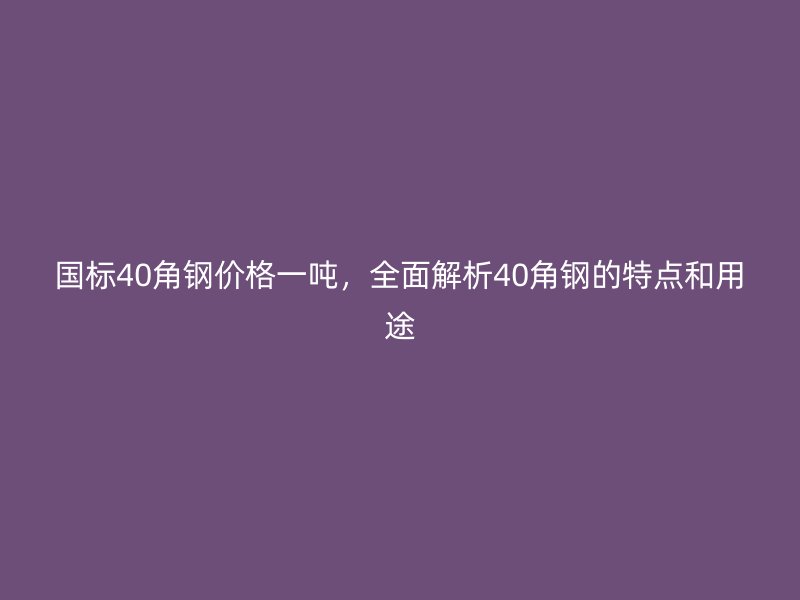 国标40角钢价格一吨,全面解析40角钢的特点和用途