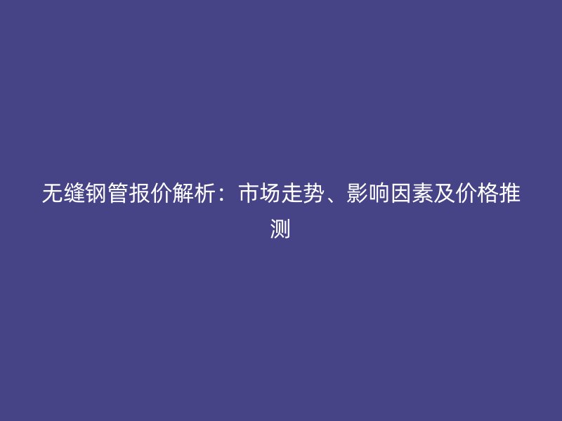 无缝钢管报价解析:市场走势、影响因素及价格推测