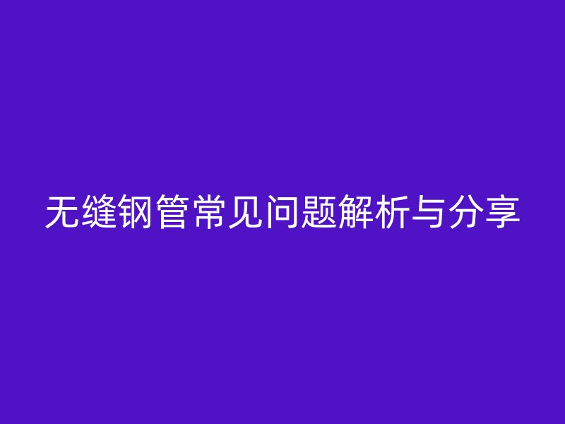 无缝钢管常见问题解析与分享