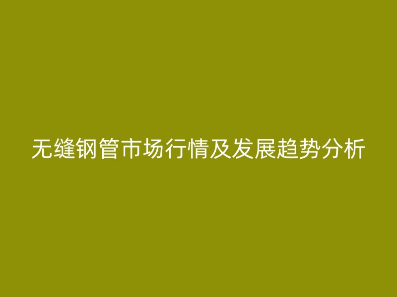 无缝钢管市场行情及发展趋势分析