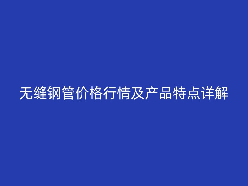 无缝钢管价格行情及产品特点详解
