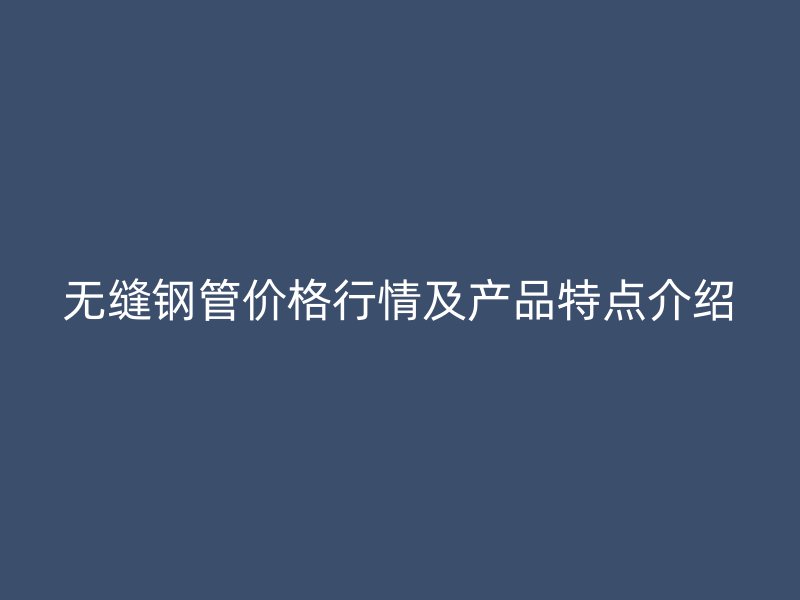 无缝钢管价格行情及产品特点介绍