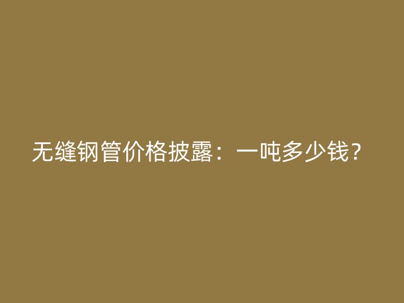 无缝钢管价格披露:一吨多少钱?