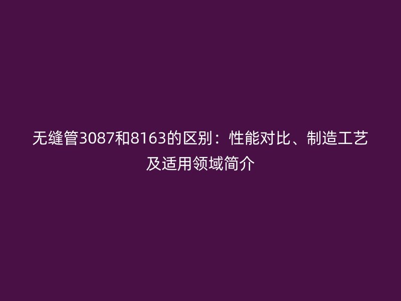 无缝管3087和8163的区别：性能对比、制造工艺及适用领域简介