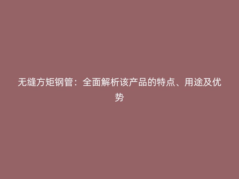 无缝方矩钢管:全面解析该产品的特点、用途及优势