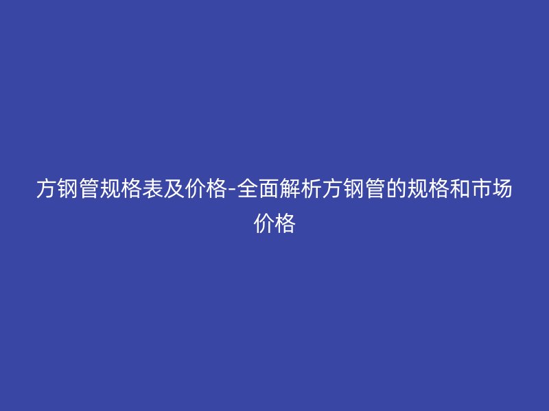 方钢管规格表及价格-全面解析方钢管的规格和市场价格