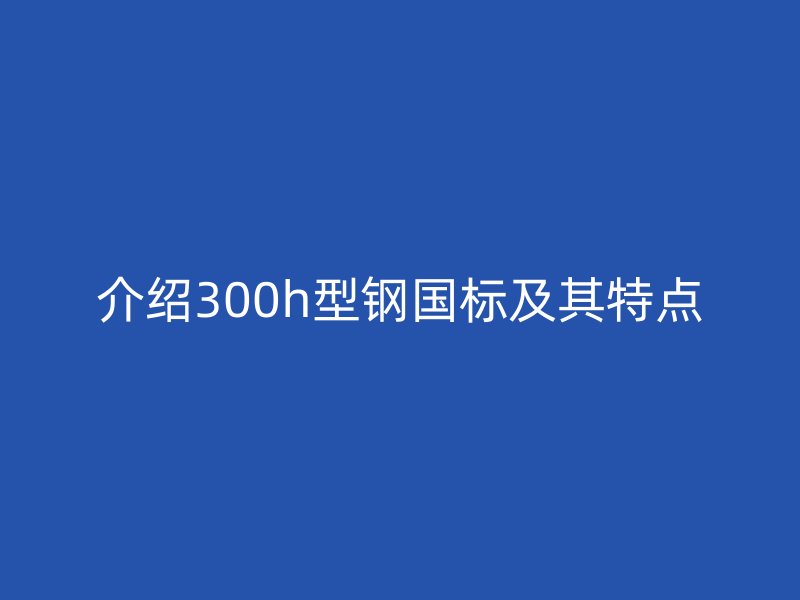 介绍300h型钢国标及其特点