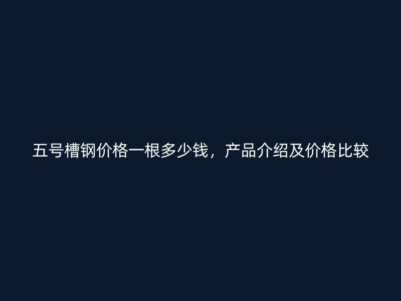 五号槽钢价格一根多少钱,产品介绍及价格比较