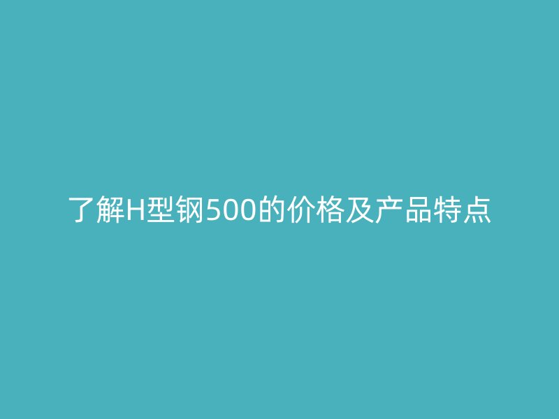 了解H型钢500的价格及产品特点