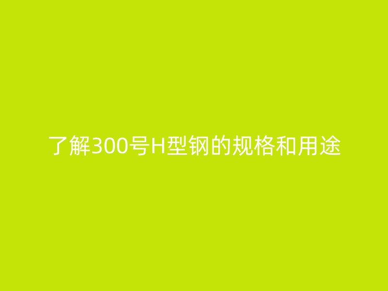 了解300号H型钢的规格和用途